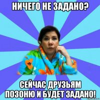 ничего не задано? сейчас друзьям позоню и будет задано!