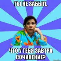 ты не забыл, что у тебя завтра сочинение?