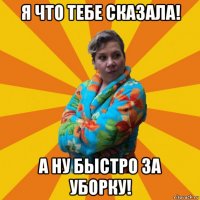 я что тебе сказала! а ну быстро за уборку!