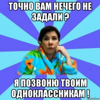 точно вам нечего не задали ? я позвоню твоим одноклассникам !