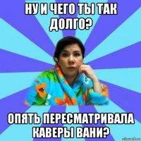 ну и чего ты так долго? опять пересматривала каверы вани?