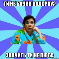 ти не бачив валєрку? значить ти не люба