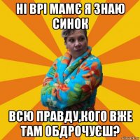 ні врі мамє я знаю синок всю правду,кого вже там обдрочуєш?