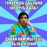 говоришь,бабушка 1000 руб дала? давай нам,мы тебе обувь купим