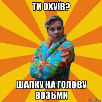 ти охуїв? шапку на голову возьми