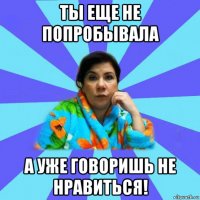 ты еще не попробывала а уже говоришь не нравиться!