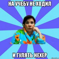 на учебу не ходил и гулять нехер