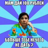 мам дай 100 рублей больше тебе нечего не дать ?