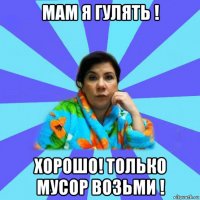 мам я гулять ! хорошо! только мусор возьми !