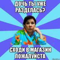 дочь ты уже разделась? сходи в магазин пожалуйста