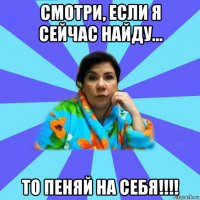 смотри, если я сейчас найду... то пеняй на себя!!!!