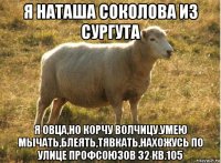 я наташа соколова из сургута я овца,но корчу волчицу.умею мычать,блеять,тявкать,нахожусь по улице профсоюзов 32 кв.105