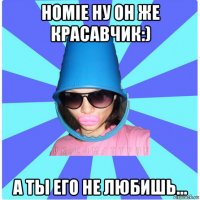 homie ну он же красавчик:) а ты его не любишь...