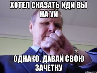 хотел сказать иди вы на*уй однако, давай свою зачетку