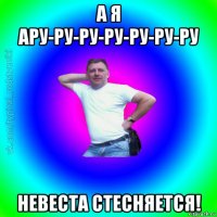 а я ару-ру-ру-ру-ру-ру-ру невеста стесняется!