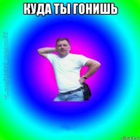 куда ты гонишь 