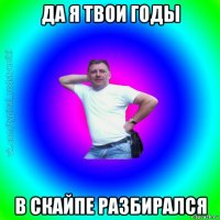 да я твои годы в скайпе разбирался