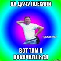 на дачу поехали вот там и покачаешься