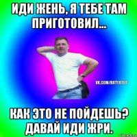 иди жень, я тебе там приготовил... как это не пойдешь? давай иди жри.