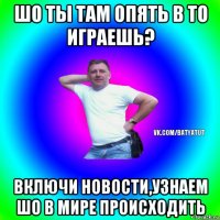 шо ты там опять в то играешь? включи новости,узнаем шо в мире происходить