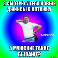 я смотрю у тебя новые джинсы в оптяжку а мужские такие бывают?