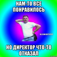 нам-то все понравилось но директор что-то отказал