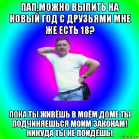 пап,можно выпить на новый год с друзьями мне же есть 18? пока ты живёшь в моём доме ты подчиняешься моим законам! никуда ты не пойдёшь!