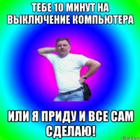 тебе 10 минут на выключение компьютера или я приду и все сам сделаю!