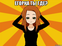 егорка ты где? 