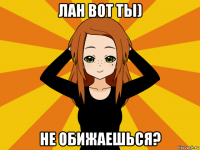 лан вот ты) не обижаешься?