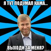 я тут подумал кама... выходи за меня?