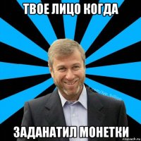 твое лицо когда заданатил монетки