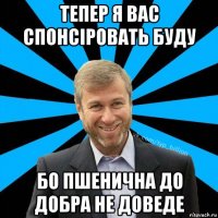 тепер я вас спонсіровать буду бо пшенична до добра не доведе