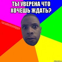 ты уверена что хочешь ждать? 