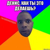 денис, как ты это делаешь? 