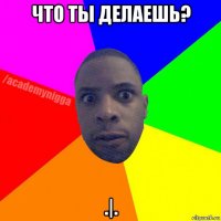 что ты делаешь? .|.