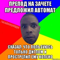 препод на зачете предложил автомат сказал, что пользуюсь только диглом и прострелил ему колено