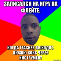 записался на игру на флейте, когда teacher выходит, нюхаю кокс через инструмент