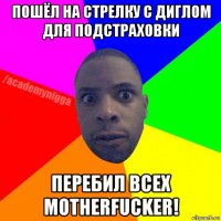 пошёл на стрелку с диглом для подстраховки перебил всех motherfucker!