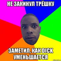 не закинул трёшку заметил, как dick уменьшается