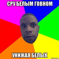 сру белым говном унижая белых