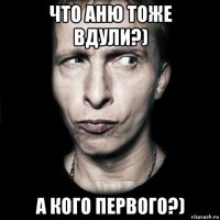 что аню тоже вдули?) а кого первого?)