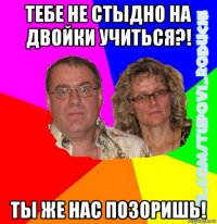 тебе не стыдно на двойки учиться?! ты же нас позоришь!