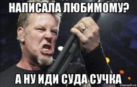 написала любимому? а ну иди суда сучка