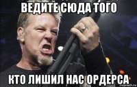 ведите сюда того кто лишил нас ордерса