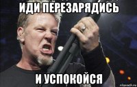 иди перезарядись и успокойся