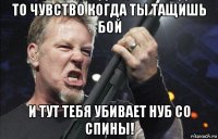 то чувство когда ты тащишь бой и тут тебя убивает нуб со спины!