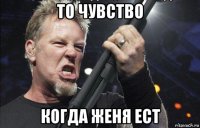 то чувство когда женя ест