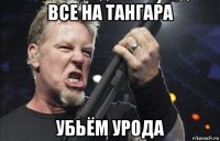 все на тангара убьём урода