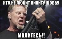 кто не любит никиту шовбу молитесь!!